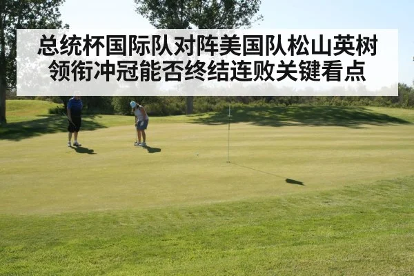 总统杯国际队对阵美国队松山英树领衔冲冠能否终结连败关键看点