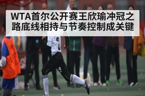 WTA首尔公开赛王欣瑜冲冠之路底线相持与节奏控制成关键